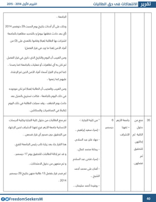 40
، ‫الجامعة‬
‫السبت‬ ‫يوم‬ ‫بتاريخ‬ ‫آحداث‬ ‫أثر‬ ‫على‬ ‫وذلك‬42‫دنوفمبر‬4364
‫بالجامعة‬ ‫مظاهرة‬ ‫بالتحديد‬ ‫و‬ )‫بيوم‬ ‫خطفها‬ ‫حادث‬ ‫بعد‬ ‫(أي‬
( ‫على‬ ‫بالتعدي‬ ‫وقاموا‬ )‫(هبة‬ ‫الطالبة‬ ‫بها‬ ‫اشتركت‬3‫من‬ )
‫األ‬ ‫أفراد‬)‫الفصل‬ ‫قرار‬ ‫في‬ ‫ورد‬ ‫ما‬ ‫(هذا‬ ‫من‬
‫الفصل‬ ‫قرار‬ ‫في‬ ‫ذكرا‬ ‫الذي‬ ‫والتاريخ‬ ‫اليوم‬ ‫أن‬ ‫الغريب‬ ‫ومن‬
، ‫رصدنا‬ ‫كما‬ ‫بالجامعة‬ ‫فعليات‬ ‫أو‬ ‫تظاهرات‬ ‫أي‬ ‫به‬ ‫تكن‬ ‫لم‬
‫اإلعتداء‬ ‫تم‬ ‫الذين‬ ‫األمن‬ ‫أفراد‬ ‫أسماء‬ ‫القرار‬ ‫يذكر‬ ‫لم‬ ‫كما‬
، ‫زعموا‬ ‫كما‬ ‫عليهم‬
‫موجود‬ ‫تكن‬ ‫لم‬ )‫(هبة‬ ‫الطالبة‬ ‫أن‬ ‫والعجيب‬ ‫الغريب‬ ‫ومن‬‫ه‬
‫بعد‬ ‫بالمنول‬ ‫تستريح‬ ‫فكانت‬ ، ‫بالجامعة‬ ‫اليوم‬ ‫ذلك‬ ‫في‬
‫اليوم‬ ‫ذلك‬ ‫في‬ ‫الطالبة‬ ‫سجلت‬ ‫وقد‬ ، ‫الخطف‬ ‫يوم‬ ‫حادث‬
. ‫والسكاشن‬ ‫المحاضرات‬ ‫في‬ )‫(غائبة‬
32‫من‬ ‫منع‬
‫دخول‬
‫ثم‬ ‫الكلية‬
‫إحالتهن‬
‫للتحقيق‬
‫ثم‬
. ‫فصلهن‬
‫األزهر‬ ‫جامعة‬
–‫تفهنا‬
‫األشرا‬
1
‫ديسمبر‬
: ‫التجارة‬ ‫كلية‬ ‫من‬ *-
-‫سعيد‬ ‫إسراء‬.. ‫إبراهيم‬
-..‫السالم‬ ‫عبد‬ ‫فايو‬ ‫جهاد‬
-..‫كمال‬ ‫محمد‬ ‫ريحانة‬
-‫السالم‬ ‫عبد‬ ‫فتحى‬ ‫إسراء‬
-‫أحمد‬ ‫محمد‬ ‫على‬ ‫أفنان‬
.. ‫الشيخ‬
-.. ‫سليمان‬ ‫أحمد‬ ‫روفيدة‬
‫وكل‬ ‫التجارة‬ ‫كلية‬ ‫دخول‬ ‫من‬ ‫الطالبات‬ ‫منع‬ ‫تم‬‫الدرسات‬ ‫ية‬
‫اإلنتهاء‬ ‫لحين‬ ‫االشرا‬ ‫تفهنا‬ ‫فرع‬ ‫األزهر‬ ‫جامعة‬ ‫األنسانية‬
. .‫ضدهن‬ ‫قرار‬ ‫أا‬ ‫صدور‬ ‫دون‬ ‫التحقيق‬ ‫من‬
. ‫للفرع‬ ‫الجامعة‬ ‫رئيس‬ ‫نائب‬ ‫زيارة‬ ‫بعد‬ ‫جاء‬ ‫القرار‬ ‫هذا‬
‫يوم‬ ‫للتحقيق‬ ‫الطالبات‬ ‫إحالة‬ ‫تم‬ ‫قد‬ ‫و‬64. ‫ديسمبر‬
. ‫االمتحانات‬ ‫دخول‬ ‫من‬ ‫منعهن‬ ‫تم‬ ‫و‬
‫بفصل‬ ‫قرار‬ ‫صدر‬ ‫ثم‬63‫طالب‬‫بتاريخ‬ ‫منهن‬ ‫ة‬42‫ديسمبر‬
4364.
 