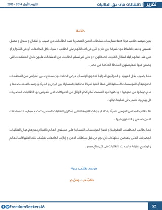 52
‫خاتمة‬
‫فصىل‬ ‫و‬ ‫سىحل‬ ‫و‬ ‫اعتقىال‬ ‫و‬ ‫ضىرب‬ ‫مىن‬ ‫الطالبىات‬ ‫ضىد‬ ‫المصىرية‬ ‫االمىن‬ ‫سىلطات‬ ‫ممارسىات‬ ‫كافة‬ ‫حرية‬ ‫طالب‬ ‫مرصد‬ ‫يدين‬
‫الطالب‬ ‫على‬ ‫اعتدائاتهم‬ ‫فى‬ ‫أنثى‬ ‫و‬ ‫ذكر‬ ‫بين‬ ‫تفرقة‬ ‫دون‬ ‫بااللفاظ‬ ‫تعد‬ ‫و‬ ‫تعسفى‬‫؛‬‫او‬ ‫الشوارع‬ ‫فى‬ ‫أو‬ ‫الجامعات‬ ‫داخل‬ ‫سواء‬
‫ليال‬ ‫ذهابهم‬ ‫عند‬ ‫حتى‬‫العتقالهن‬ ‫الفتيات‬ ‫لمنازل‬‫الطالبات‬ ‫تسلم‬ ‫لم‬ ‫حتى‬ ‫و‬ ‫؛‬‫التى‬ ‫المعتقالت‬ ‫داخل‬ ‫عليهن‬ ‫االعتداءات‬ ‫من‬
‫مصر‬ ‫فى‬ ‫الحاكمة‬ ‫السلطة‬ ‫لمعارضتهن‬ ‫فيها‬ ‫وضعن‬.
‫ىات‬‫ى‬‫المنظم‬ ‫ىن‬‫ى‬‫م‬ ‫ىراض‬‫ى‬‫اعت‬ ‫ىى‬‫ى‬‫أدن‬ ‫ىماع‬‫ى‬‫س‬ ‫دون‬ ‫ىائط‬‫ى‬‫الح‬ ‫ىرض‬‫ى‬‫ع‬ ‫ىان‬‫ى‬‫اإلنس‬ ‫ىوق‬‫ى‬‫لحق‬ ‫ىة‬‫ى‬‫الدولي‬ ‫ىق‬‫ى‬‫المواثي‬ ‫و‬ ‫ىود‬‫ى‬‫العه‬ ‫ىل‬‫ى‬‫بك‬ ‫ىرب‬‫ى‬‫يض‬ ‫ىا‬‫ى‬‫مم‬
‫الن‬ ‫المؤسسات‬ ‫أو‬ ‫الحقوقية‬‫و‬ ‫ضىدها‬ ‫العنىف‬ ‫وقىف‬ ‫و‬ ‫المىرأة‬ ‫و‬ ‫الرجىل‬ ‫بين‬ ‫بالمساواة‬ ‫مطالبة‬ ‫صراخا‬ ‫الدنيا‬ ‫تمأل‬ ‫التى‬ ‫سائية‬
‫حقوقها‬ ‫من‬ ‫حرمانها‬ ‫عدم‬‫؛‬‫المصىريات‬ ‫الطالبىات‬ ‫لهىا‬ ‫تتعىرض‬ ‫التىى‬ ‫االنتهاكات‬ ‫من‬ ‫الهائل‬ ‫الكم‬ ‫أمام‬ ‫الصمت‬ ‫تلوذ‬ ‫لكنها‬ ‫و‬
. ‫حيالها‬ ‫تعليقا‬ ‫حتى‬ ‫تصدر‬ ‫وال‬ ‫يوم‬ ‫كل‬
‫للمرأ‬ ‫القومى‬ ‫المجلس‬ ‫نطالب‬ ‫لذا‬‫سىلطات‬ ‫ممارسىات‬ ‫ضىد‬ ‫المصىريات‬ ‫الطالبات‬ ‫شكاوا‬ ‫لتلقى‬ ‫الالزمة‬ ‫اإلجراءات‬ ‫باتخاذ‬ ‫ة‬
. ‫فيها‬ ‫التحقيق‬ ‫و‬ ‫ضدهن‬ ‫األمن‬
‫ىات‬‫ى‬‫الطالب‬ ‫ىال‬‫ى‬‫حي‬ ‫ىدورهم‬‫ى‬‫ب‬ ‫ىام‬‫ى‬‫بالقي‬ ‫ىالم‬‫ى‬‫الع‬ ‫ىتوا‬‫ى‬‫مس‬ ‫ىى‬‫ى‬‫عل‬ ‫ىائية‬‫ى‬‫النس‬ ‫ىات‬‫ى‬‫المؤسس‬ ‫ىة‬‫ى‬‫كاف‬ ‫و‬ ‫ىة‬‫ى‬‫الحقوقي‬ ‫ىات‬‫ى‬‫المنظم‬ ‫ىب‬‫ى‬‫نطال‬ ‫ىا‬‫ى‬‫كم‬
‫اال‬ ‫سلطات‬ ‫قبل‬ ‫من‬ ‫يوم‬ ‫كل‬ ‫النتهاكات‬ ‫يتعرضن‬ ‫الالتى‬ ‫المصريات‬‫للعىالم‬ ‫االنتهاكات‬ ‫تلك‬ ‫بكشف‬ ‫الجامعات‬ ‫إدارات‬ ‫و‬ ‫من‬
. ‫مصر‬ ‫بقاع‬ ‫كل‬ ‫فى‬ ‫للطالبات‬ ‫يحدث‬ ‫ما‬ ‫حقيقة‬ ‫توضيح‬ ‫و‬
‫حرية‬ ‫طالب‬ ‫مرصد‬
‫وطن‬ .. ‫حر‬ ‫طالب‬‫حر‬
 