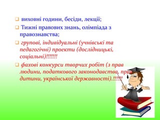  виховні години, бесіди, лекції;
 Тижні правових знань, олімпіада з
правознавства;
 групові, індивідуальні (учнівські та
педагогічні) проекти (дослідницькі,
соціальні)!!!!!!!
 фахові конкурси творчих робіт (з прав
людини, податкового законодавства, прав
дитини, української державності).!!!!!!
 