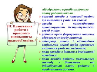 ІІІ. Планування
роботи з
правового
виховання та
правової освіти.
відображено в розділах річного
плану роботи школи :
 виховні заходи з правової освіти
та виховання учнів 1-11 класів;
 заходи з попередження
правопорушень, безпритульності
серед учнів;
 робота щодо формування навичок
здорового способу життя;
 співпраця школи і відповідних
соціальних служб щодо правового
виховання учнів та педагогів;
 план заходів з дітьми з девіантної
поведінки;
 план заходів роботи навчального
закладу з батьками та
індивідуальні плани роботи з
проблемними сім'ями. .
 