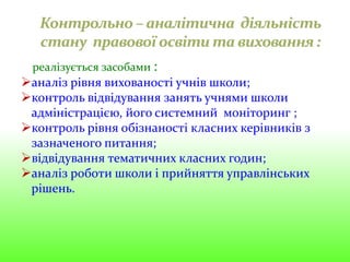 реалізується засобами :
аналіз рівня вихованості учнів школи;
контроль відвідування занять учнями школи
адміністрацією, його системний моніторинг ;
контроль рівня обізнаності класних керівників з
зазначеного питання;
відвідування тематичних класних годин;
аналіз роботи школи і прийняття управлінських
рішень.
 