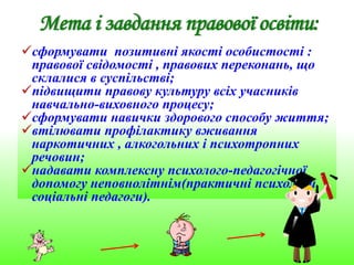 сформувати позитивні якості особистості :
правової свідомості , правових переконань, що
склалися в суспільстві;
підвищити правову культуру всіх учасників
навчально-виховного процесу;
сформувати навички здорового способу життя;
втілювати профілактику вживання
наркотичних , алкогольних і психотропних
речовин;
надавати комплексну психолого-педагогічної
допомогу неповнолітнім(практичні психологи,
соціальні педагоги).
 