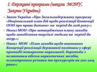  Закон України «Про Загальнодержавну програму
«Національний план дій щодо реалізації Конвенції
ООН про права дитини» на період до 2016 року»;
 Наказ МОН «Про затвердження плану заходів
щодо запобігання торгівлі людьми на період до
2015р.»;
 Наказ МОН «План заходів щодо виконання
Концепції реалізації державної політики у сфері
протидії поширенню наркоманії, боротьби з
незаконним обігом наркотичних засобів,
психотропних речовин та прекурсорів на 2011-2015
роки»;
 