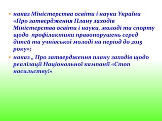  наказ Міністерства освіти і науки України
«Про затвердження Плану заходів
Міністерства освіти і науки, молоді та спорту
щодо профілактики правопорушень серед
дітей та учнівської молоді на період до 2015
року»;
 наказ „ Про затвердження плану заходів щодо
реалізації Національної кампанії «Стоп
насильству!»
 