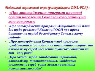  «Про затвердження програми правової
освіти населення Сокальського району на
2013-2015роки»;
 «Про затвердження програми «Національний план
дій щодо реалізації Конвенції ООН про права
дитини» на період до 2016 року у Сокальському
районі».
 „Про затвердження Комплексної програми
профілактики і запобігання поширенню пияцтва та
алкоголізму серед населення Львівської області на
2011 – 2014 роки”
 „Про заходи щодо запобігання наркоманії,
алкоголізму, тютюнопаління, шкідливих
узалежнень серед учнів загальноосвітніх
навчальних закладів”.
 