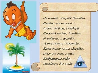 На нашем острове Здоровья
Отдых просто класс!
Лыжи, дайвинг, сноуборд,
Пляжный отдых, волейбол,
И рыбалка, и футбол,
Теннис, яхты, баскетбол.
Ваша жизнь полна здоровья,
Счастья, силы и ума.
Возвращение сюда-
Неизбежно для тебя!
 