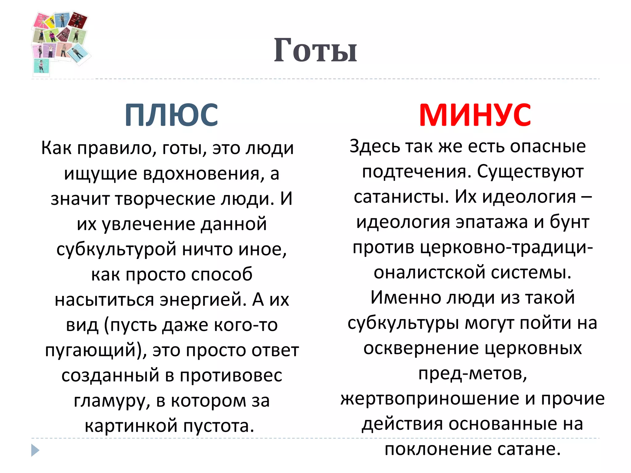 Готы
ПЛЮС МИНУС
Как правило, готы, это люди
ищущие вдохновения, а
значит творческие люди. И
их увлечение данной
субкультурой ничто иное,
как просто способ
насытиться энергией. А их
вид (пусть даже кого-то
пугающий), это просто ответ
созданный в противовес
гламуру, в котором за
картинкой пустота.
Здесь так же есть опасные
подтечения. Существуют
сатанисты. Их идеология –
идеология эпатажа и бунт
против церковно-традици-
оналистской системы.
Именно люди из такой
субкультуры могут пойти на
осквернение церковных
пред-метов,
жертвоприношение и прочие
действия основанные на
поклонение сатане.
 