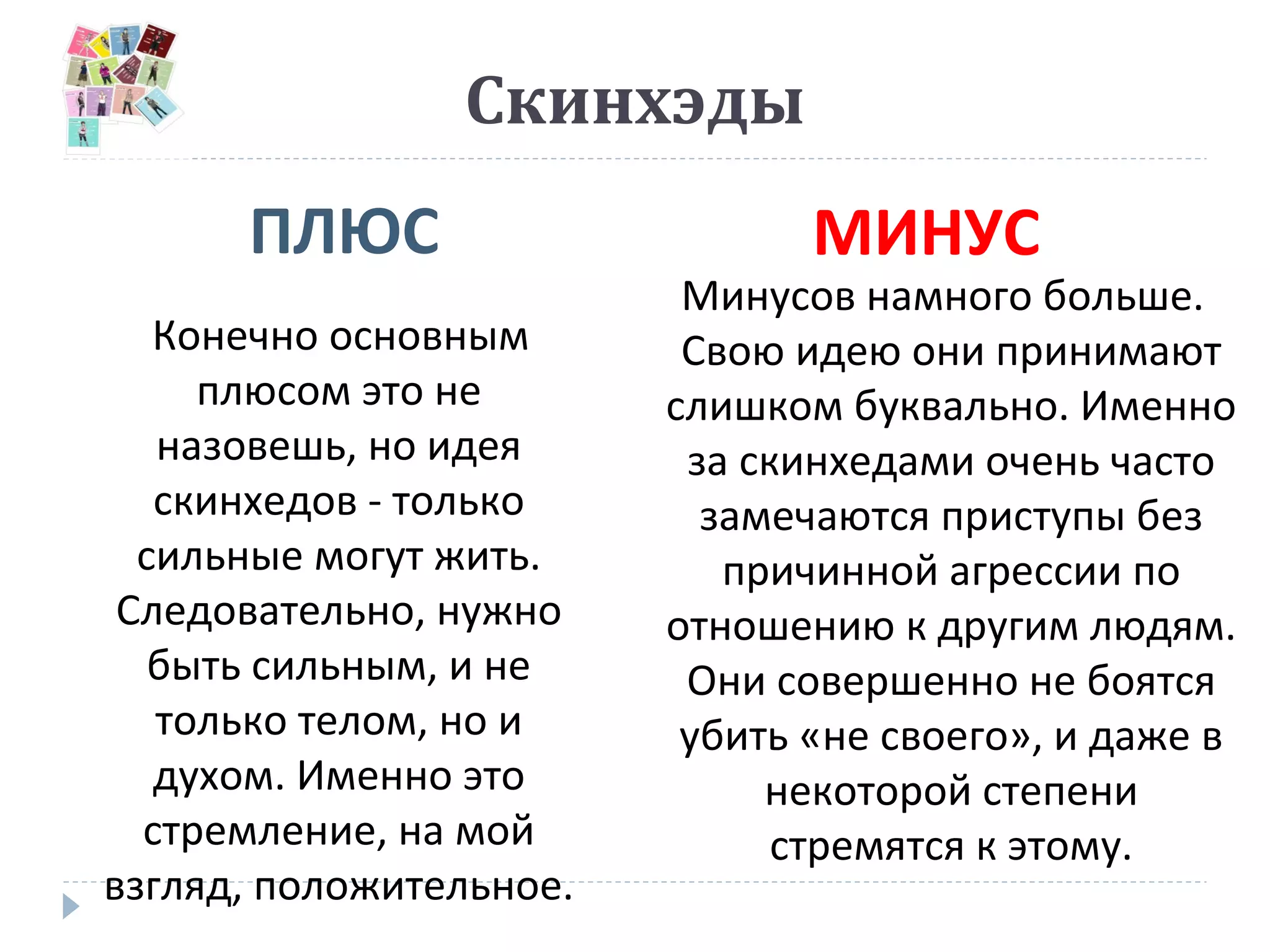 Скинхэды
ПЛЮС МИНУС
Конечно основным
плюсом это не
назовешь, но идея
скинхедов - только
сильные могут жить.
Следовательно, нужно
быть сильным, и не
только телом, но и
духом. Именно это
стремление, на мой
взгляд, положительное.
Минусов намного больше.
Свою идею они принимают
слишком буквально. Именно
за скинхедами очень часто
замечаются приступы без
причинной агрессии по
отношению к другим людям.
Они совершенно не боятся
убить «не своего», и даже в
некоторой степени
стремятся к этому.
 
