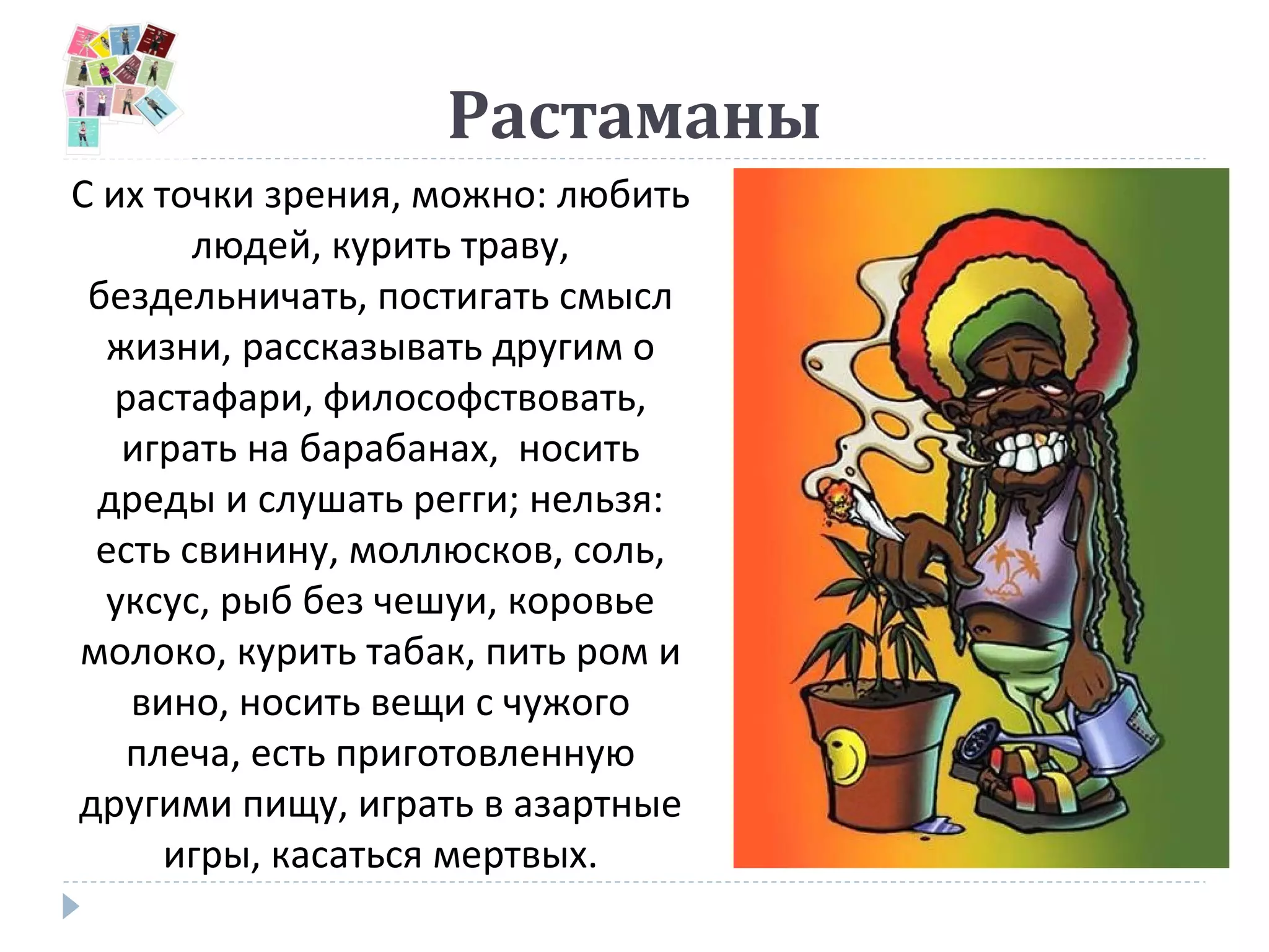 Растаманы
С их точки зрения, можно: любить
людей, курить траву,
бездельничать, постигать смысл
жизни, рассказывать другим о
растафари, философствовать,
играть на барабанах, носить
дреды и слушать регги; нельзя:
есть свинину, моллюсков, соль,
уксус, рыб без чешуи, коровье
молоко, курить табак, пить ром и
вино, носить вещи с чужого
плеча, есть приготовленную
другими пищу, играть в азартные
игры, касаться мертвых.
 