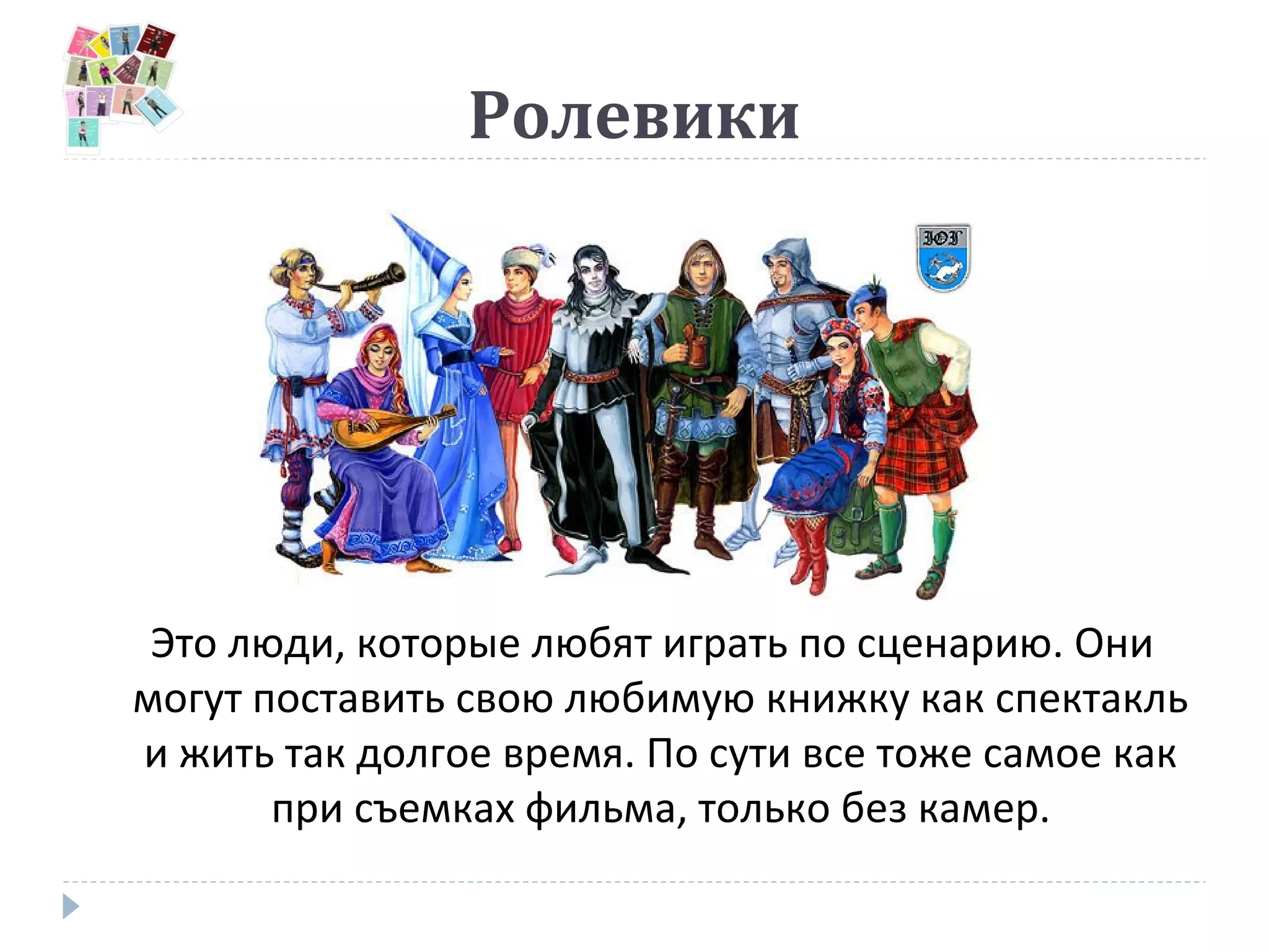 Ролевики
Это люди, которые любят играть по сценарию. Они
могут поставить свою любимую книжку как спектакль
и жить так долгое время. По сути все тоже самое как
при съемках фильма, только без камер.
 