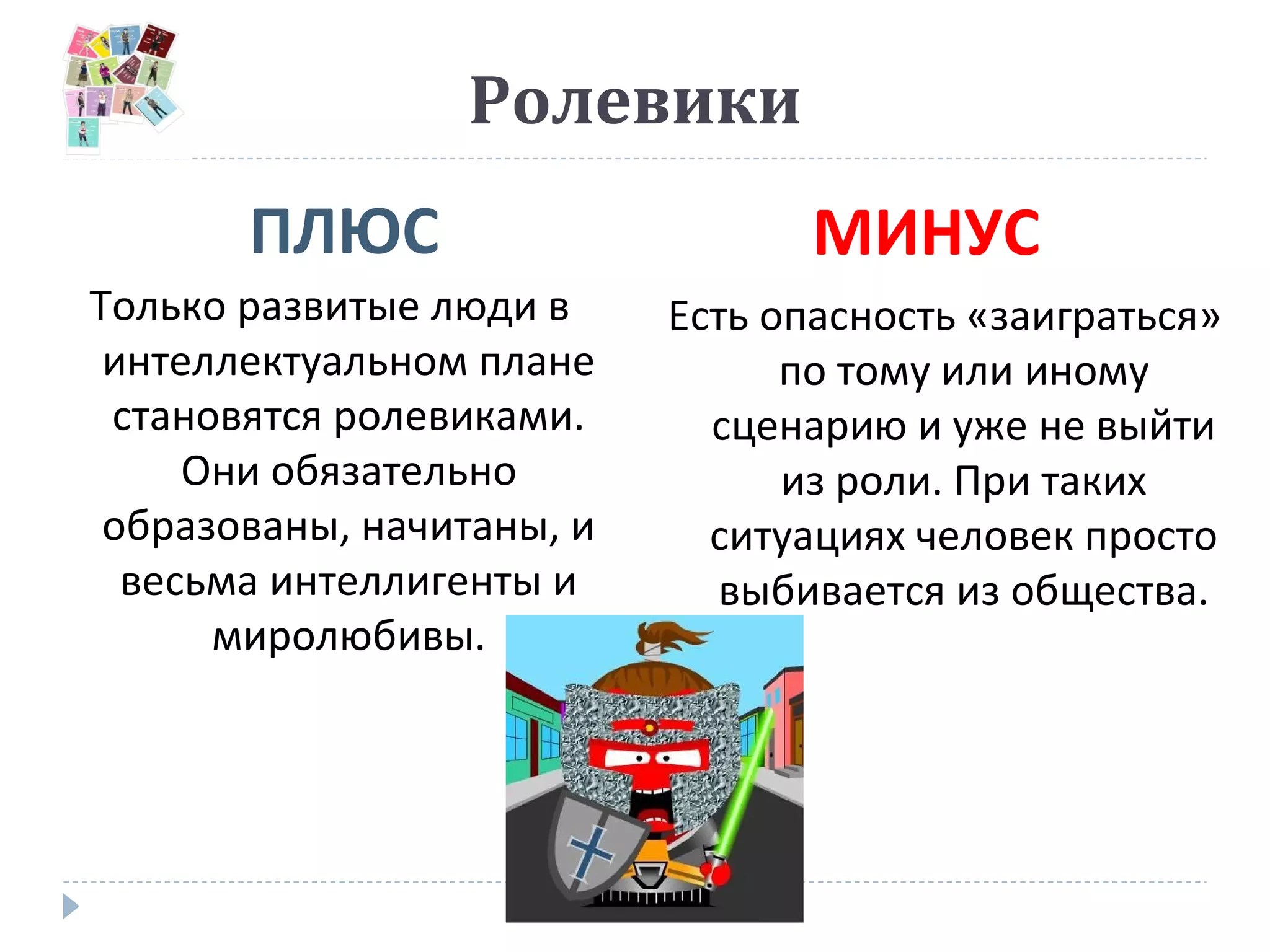 Ролевики
ПЛЮС МИНУС
Только развитые люди в
интеллектуальном плане
становятся ролевиками.
Они обязательно
образованы, начитаны, и
весьма интеллигенты и
миролюбивы.
Есть опасность «заиграться»
по тому или иному
сценарию и уже не выйти
из роли. При таких
ситуациях человек просто
выбивается из общества.
 