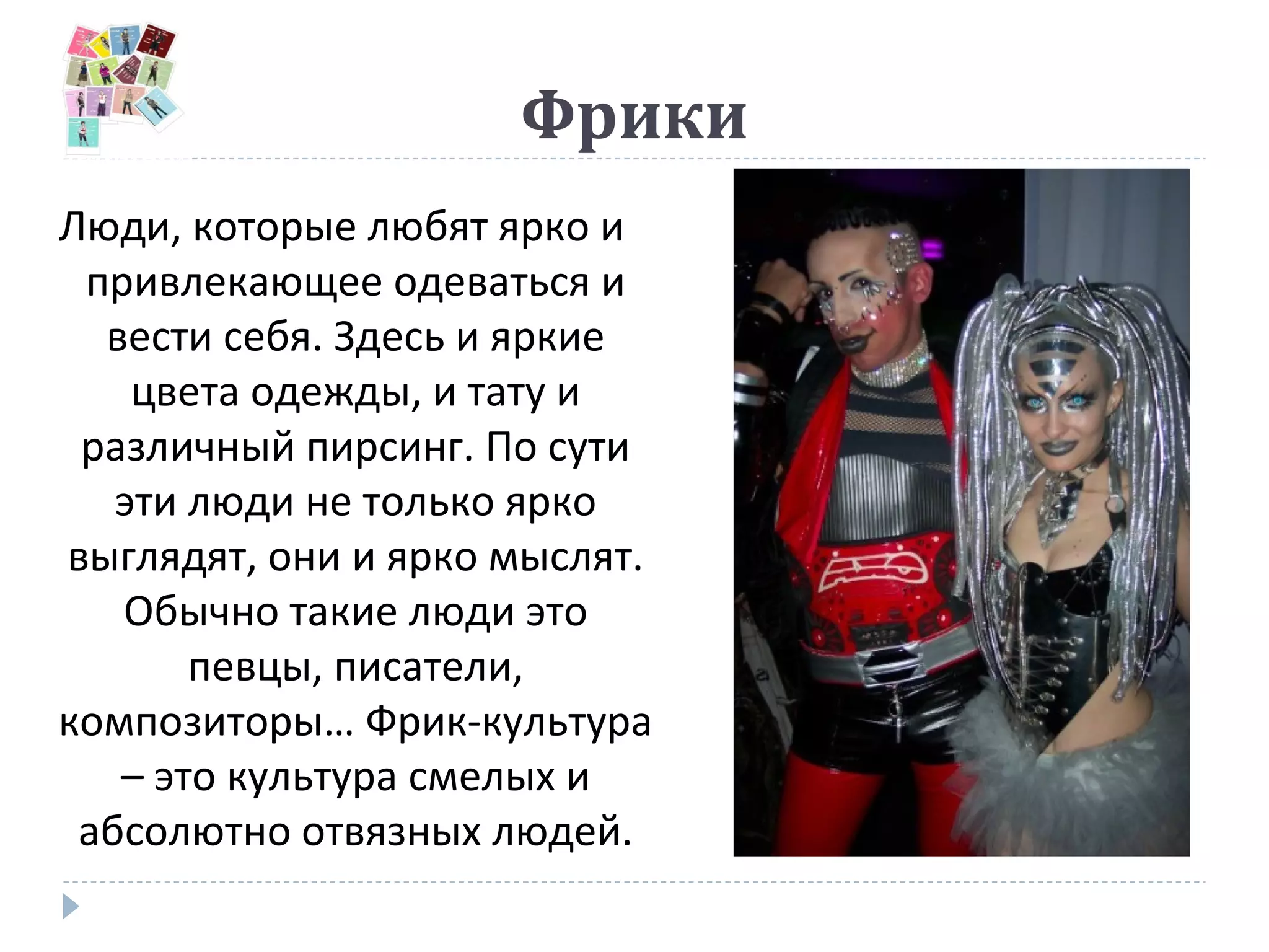 Фрики
Люди, которые любят ярко и
привлекающее одеваться и
вести себя. Здесь и яркие
цвета одежды, и тату и
различный пирсинг. По сути
эти люди не только ярко
выглядят, они и ярко мыслят.
Обычно такие люди это
певцы, писатели,
композиторы… Фрик-культура
– это культура смелых и
абсолютно отвязных людей.
 