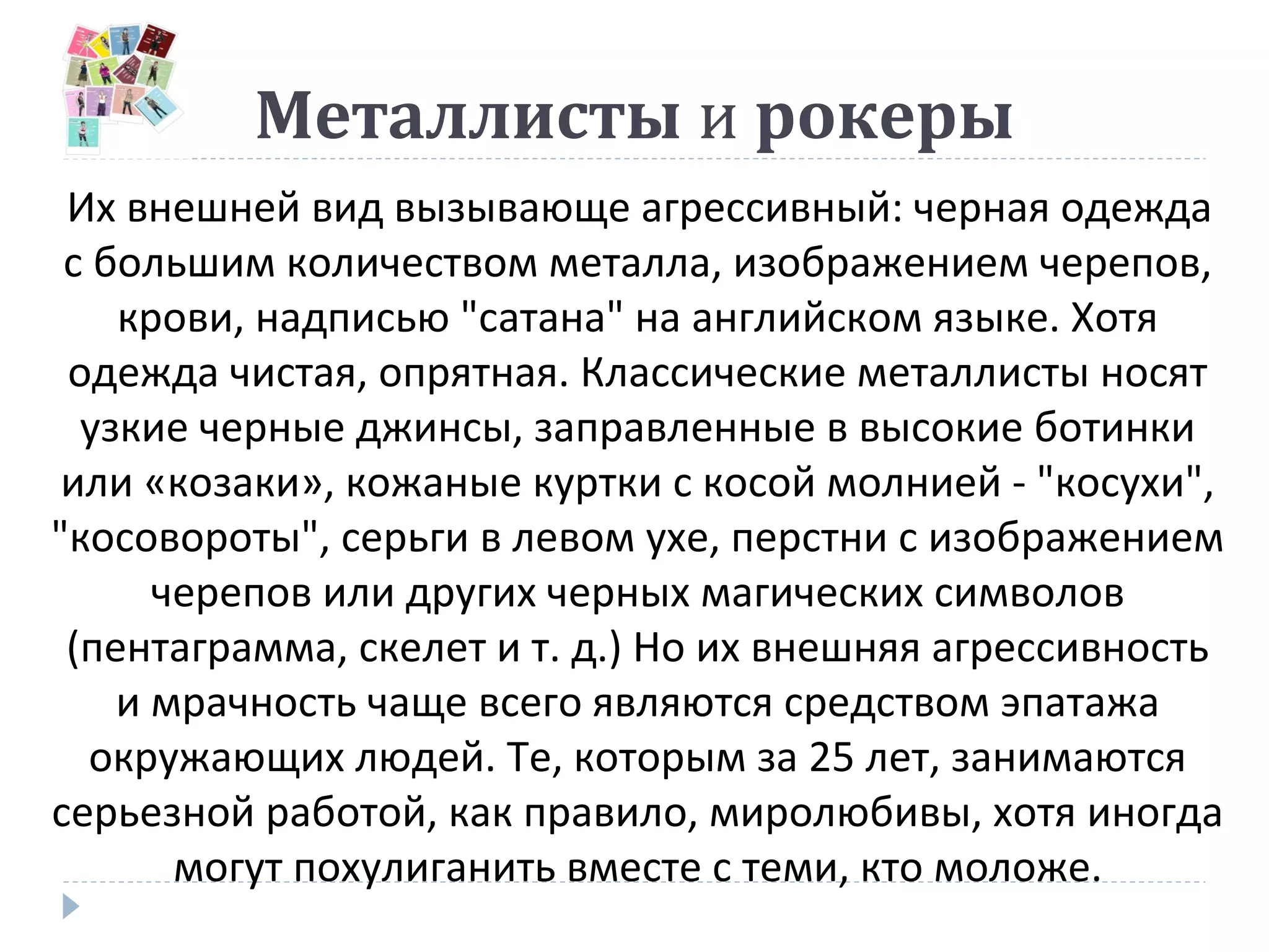 Металлисты и рокеры
Их внешней вид вызывающе агрессивный: черная одежда
с большим количеством металла, изображением черепов,
крови, надписью "сатана" на английском языке. Хотя
одежда чистая, опрятная. Классические металлисты носят
узкие черные джинсы, заправленные в высокие ботинки
или «козаки», кожаные куртки с косой молнией - "косухи",
"косовороты", серьги в левом ухе, перстни с изображением
черепов или других черных магических символов
(пентаграмма, скелет и т. д.) Но их внешняя агрессивность
и мрачность чаще всего являются средством эпатажа
окружающих людей. Те, которым за 25 лет, занимаются
серьезной работой, как правило, миролюбивы, хотя иногда
могут похулиганить вместе с теми, кто моложе.
 