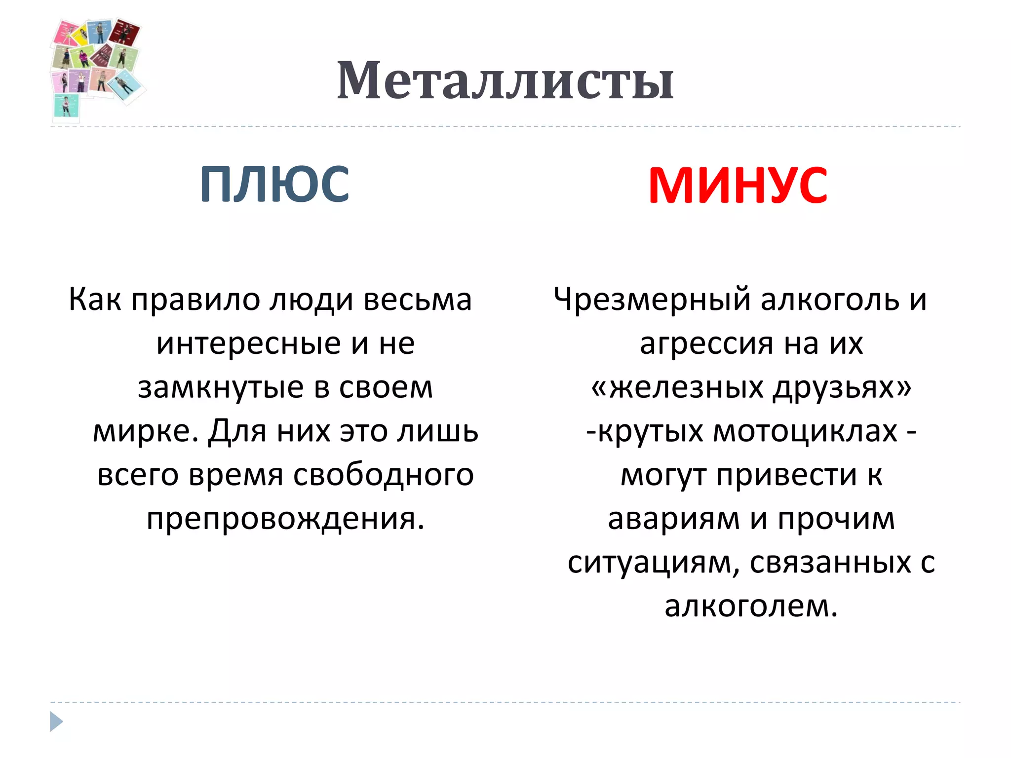 Металлисты
ПЛЮС МИНУС
Как правило люди весьма
интересные и не
замкнутые в своем
мирке. Для них это лишь
всего время свободного
препровождения.
Чрезмерный алкоголь и
агрессия на их
«железных друзьях»
-крутых мотоциклах -
могут привести к
авариям и прочим
ситуациям, связанных с
алкоголем.
 
