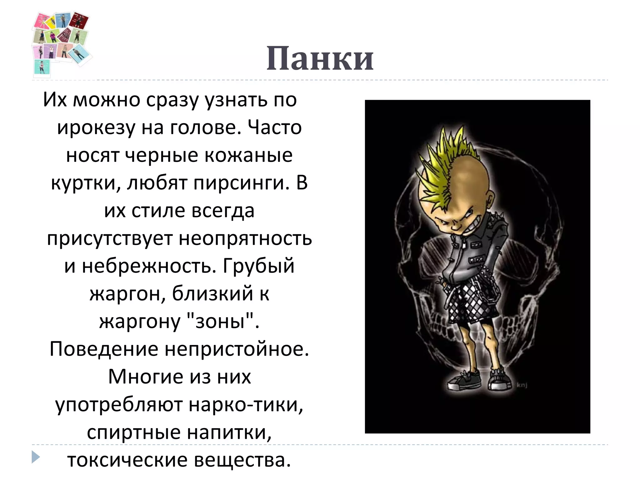 Панки
Их можно сразу узнать по
ирокезу на голове. Часто
носят черные кожаные
куртки, любят пирсинги. В
их стиле всегда
присутствует неопрятность
и небрежность. Грубый
жаргон, близкий к
жаргону "зоны".
Поведение непристойное.
Многие из них
употребляют нарко-тики,
спиртные напитки,
токсические вещества.
 