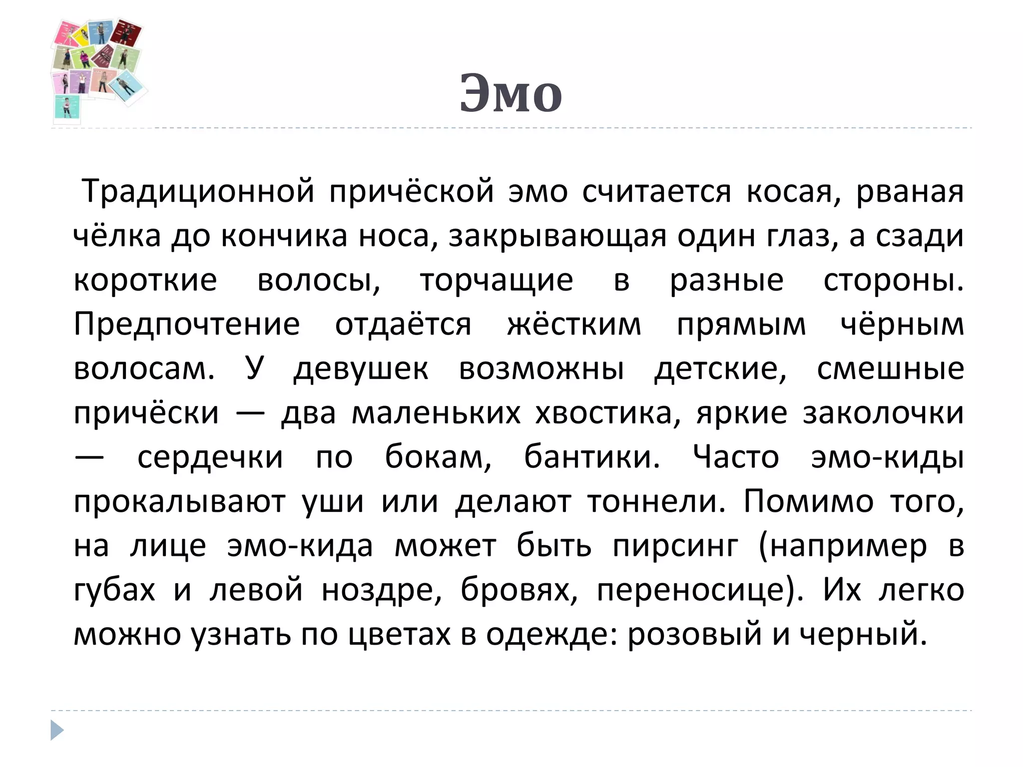 Эмо
Традиционной причёской эмо считается косая, рваная
чёлка до кончика носа, закрывающая один глаз, а сзади
короткие волосы, торчащие в разные стороны.
Предпочтение отдаётся жёстким прямым чёрным
волосам. У девушек возможны детские, смешные
причёски — два маленьких хвостика, яркие заколочки
— сердечки по бокам, бантики. Часто эмо-киды
прокалывают уши или делают тоннели. Помимо того,
на лице эмо-кида может быть пирсинг (например в
губах и левой ноздре, бровях, переносице). Их легко
можно узнать по цветах в одежде: розовый и черный.
 