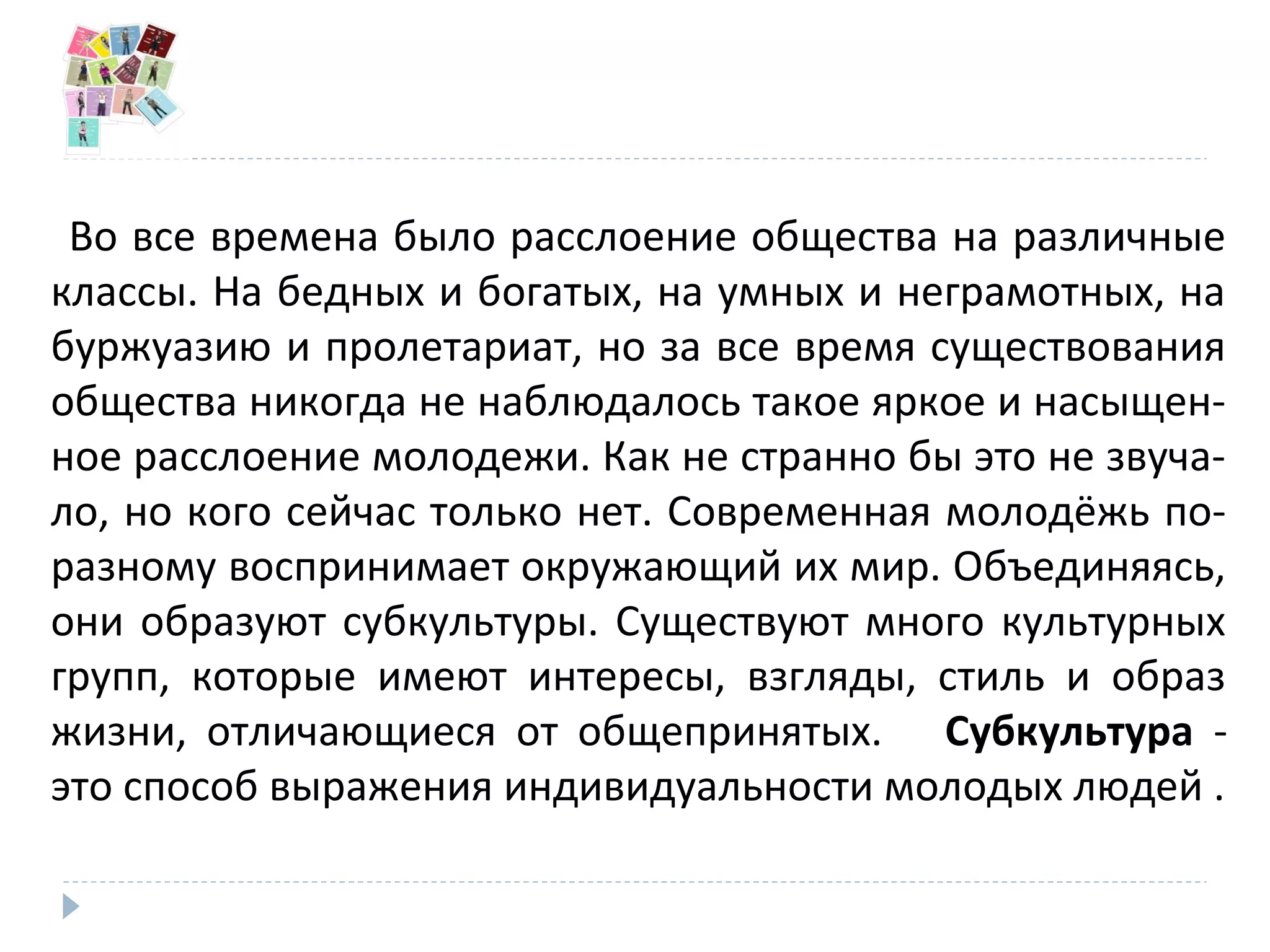 Во все времена было расслоение общества на различные
классы. На бедных и богатых, на умных и неграмотных, на
буржуазию и пролетариат, но за все время существования
общества никогда не наблюдалось такое яркое и насыщен-
ное расслоение молодежи. Как не странно бы это не звуча-
ло, но кого сейчас только нет. Современная молодёжь по-
разному воспринимает окружающий их мир. Объединяясь,
они образуют субкультуры. Существуют много культурных
групп, которые имеют интересы, взгляды, стиль и образ
жизни, отличающиеся от общепринятых. Субкультура -
это способ выражения индивидуальности молодых людей .
 