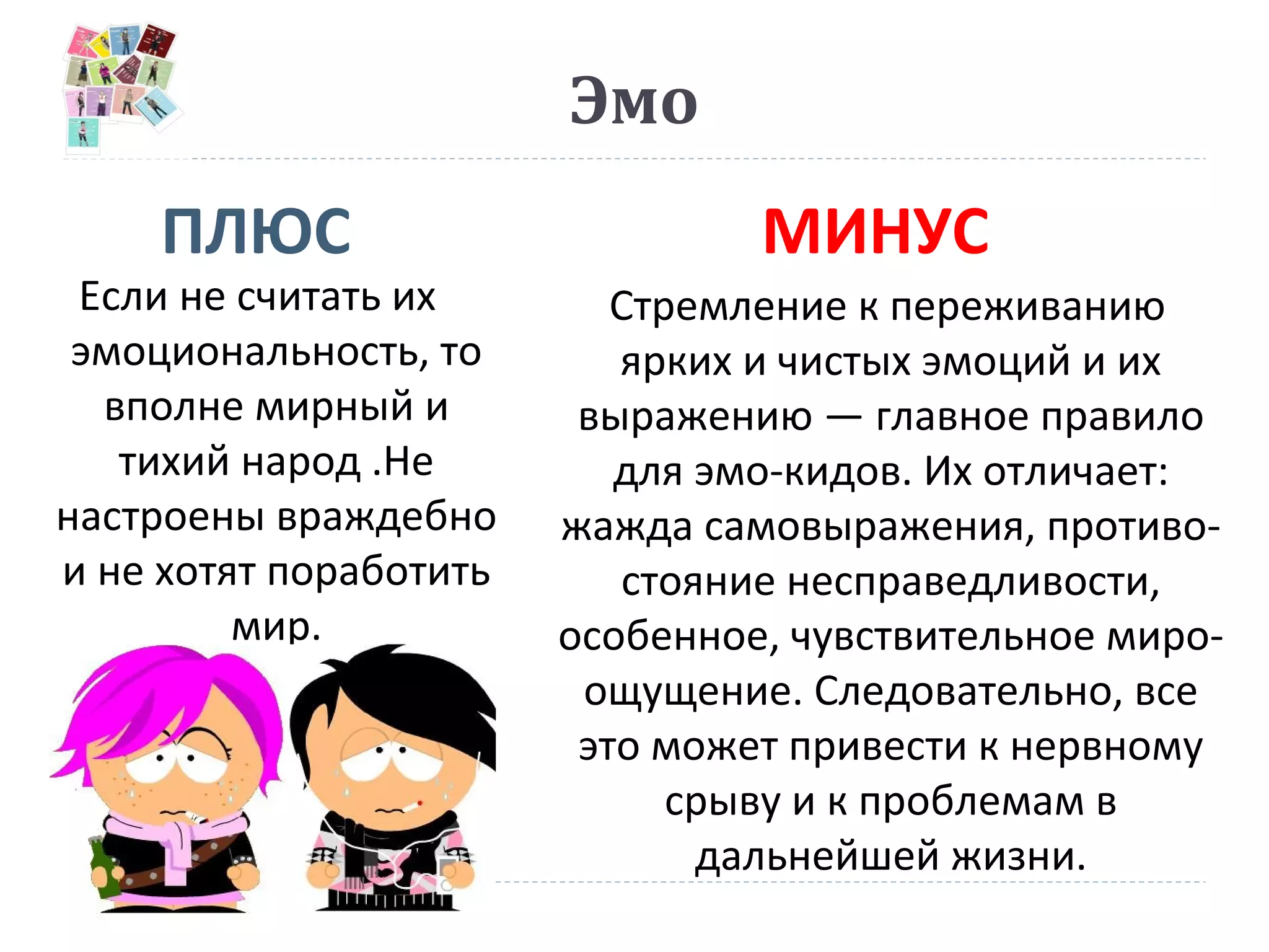 Эмо
ПЛЮС МИНУС
Если не считать их
эмоциональность, то
вполне мирный и
тихий народ .Не
настроены враждебно
и не хотят поработить
мир.
Стремление к переживанию
ярких и чистых эмоций и их
выражению — главное правило
для эмо-кидов. Их отличает:
жажда самовыражения, противо-
стояние несправедливости,
особенное, чувствительное миро-
ощущение. Следовательно, все
это может привести к нервному
срыву и к проблемам в
дальнейшей жизни.
 
