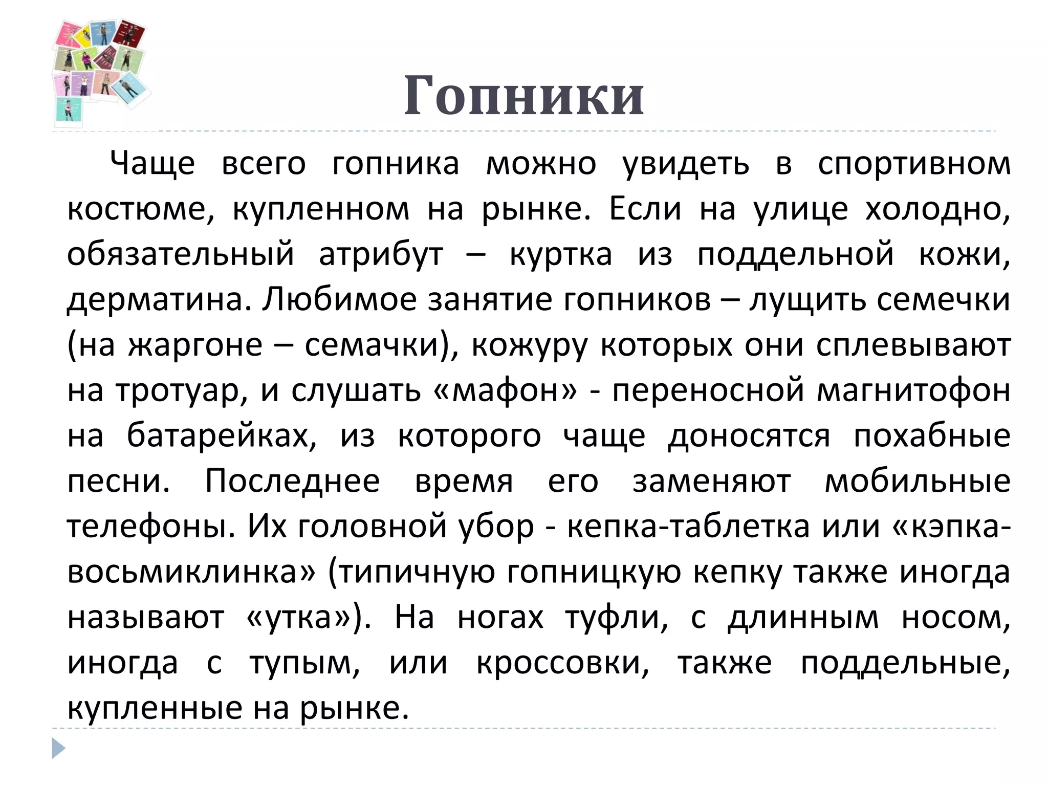Гопники
Чаще всего гопника можно увидеть в спортивном
костюме, купленном на рынке. Если на улице холодно,
обязательный атрибут – куртка из поддельной кожи,
дерматина. Любимое занятие гопников – лущить семечки
(на жаргоне – семачки), кожуру которых они сплевывают
на тротуар, и слушать «мафон» - переносной магнитофон
на батарейках, из которого чаще доносятся похабные
песни. Последнее время его заменяют мобильные
телефоны. Их головной убор - кепка-таблетка или «кэпка-
восьмиклинка» (типичную гопницкую кепку также иногда
называют «утка»). На ногах туфли, с длинным носом,
иногда с тупым, или кроссовки, также поддельные,
купленные на рынке.
 
