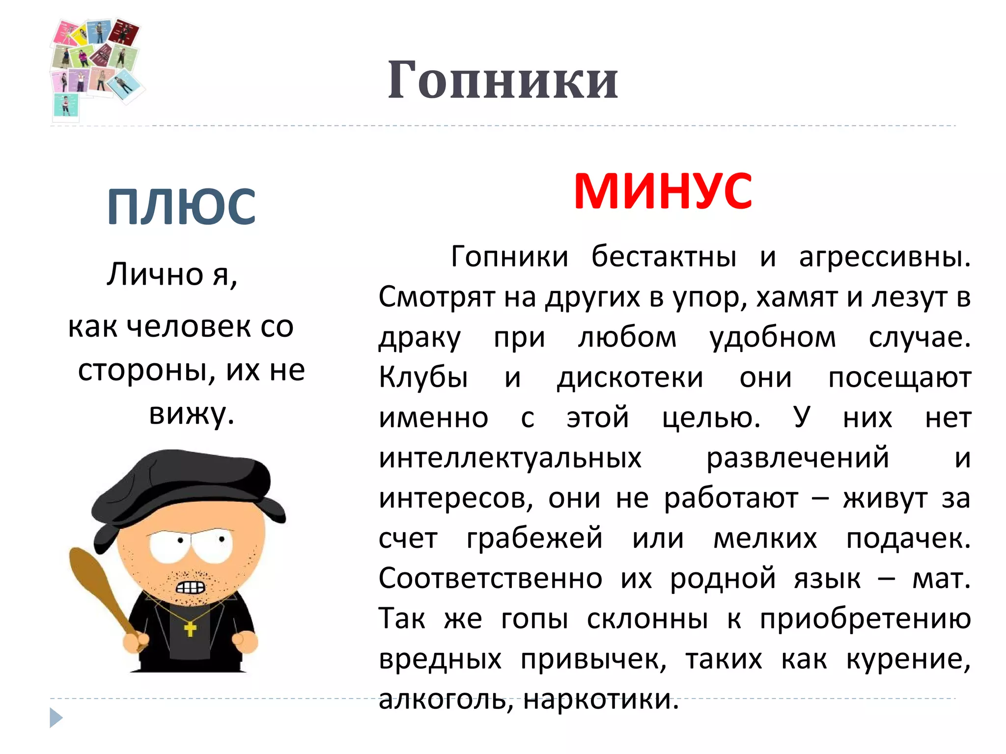 Гопники
ПЛЮС МИНУС
Лично я,
как человек со
стороны, их не
вижу.
Гопники бестактны и агрессивны.
Смотрят на других в упор, хамят и лезут в
драку при любом удобном случае.
Клубы и дискотеки они посещают
именно с этой целью. У них нет
интеллектуальных развлечений и
интересов, они не работают – живут за
счет грабежей или мелких подачек.
Соответственно их родной язык – мат.
Так же гопы склонны к приобретению
вредных привычек, таких как курение,
алкоголь, наркотики.
 
