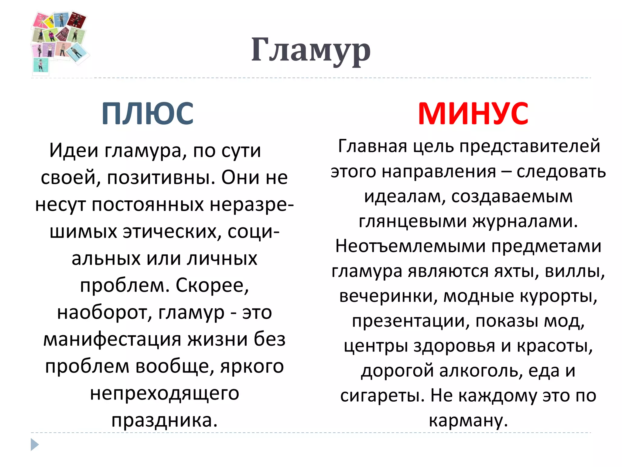 Гламур
ПЛЮС МИНУС
Идеи гламура, по сути
своей, позитивны. Они не
несут постоянных неразре-
шимых этических, соци-
альных или личных
проблем. Скорее,
наоборот, гламур - это
манифестация жизни без
проблем вообще, яркого
непреходящего
праздника.
Главная цель представителей
этого направления – следовать
идеалам, создаваемым
глянцевыми журналами.
Неотъемлемыми предметами
гламура являются яхты, виллы,
вечеринки, модные курорты,
презентации, показы мод,
центры здоровья и красоты,
дорогой алкоголь, еда и
сигареты. Не каждому это по
карману.
 