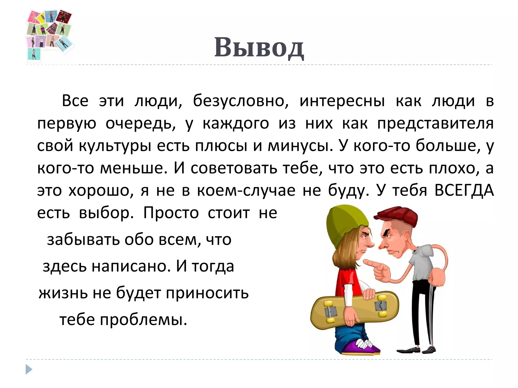 Вывод
Все эти люди, безусловно, интересны как люди в
первую очередь, у каждого из них как представителя
свой культуры есть плюсы и минусы. У кого-то больше, у
кого-то меньше. И советовать тебе, что это есть плохо, а
это хорошо, я не в коем-случае не буду. У тебя ВСЕГДА
есть выбор. Просто стоит не
забывать обо всем, что
здесь написано. И тогда
жизнь не будет приносить
тебе проблемы.
 