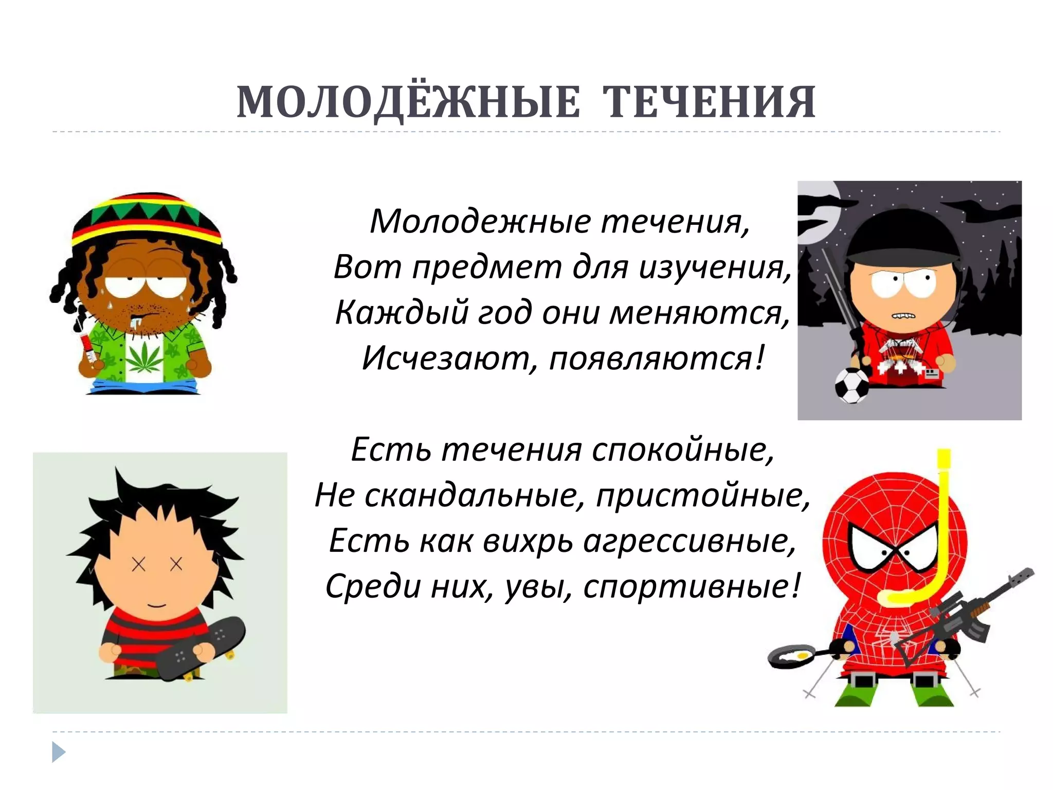 МОЛОДЁЖНЫЕ ТЕЧЕНИЯ
Молодежные течения,
Вот предмет для изучения,
Каждый год они меняются,
Исчезают, появляются!
Есть течения спокойные,
Не скандальные, пристойные,
Есть как вихрь агрессивные,
Среди них, увы, спортивные!
 