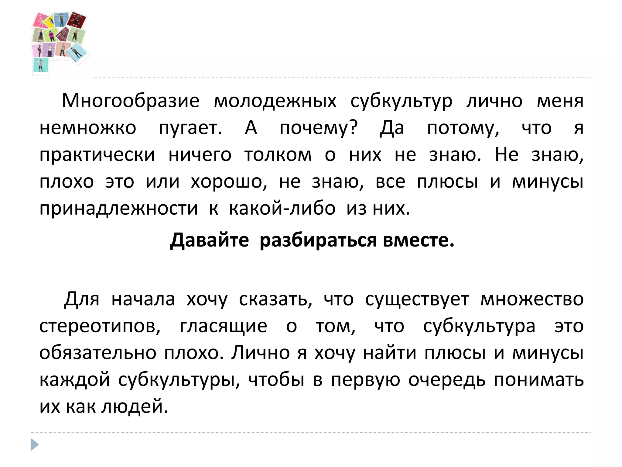 Многообразие молодежных субкультур лично меня
немножко пугает. А почему? Да потому, что я
практически ничего толком о них не знаю. Не знаю,
плохо это или хорошо, не знаю, все плюсы и минусы
принадлежности к какой-либо из них.
Давайте разбираться вместе.
Для начала хочу сказать, что существует множество
стереотипов, гласящие о том, что субкультура это
обязательно плохо. Лично я хочу найти плюсы и минусы
каждой субкультуры, чтобы в первую очередь понимать
их как людей.
 