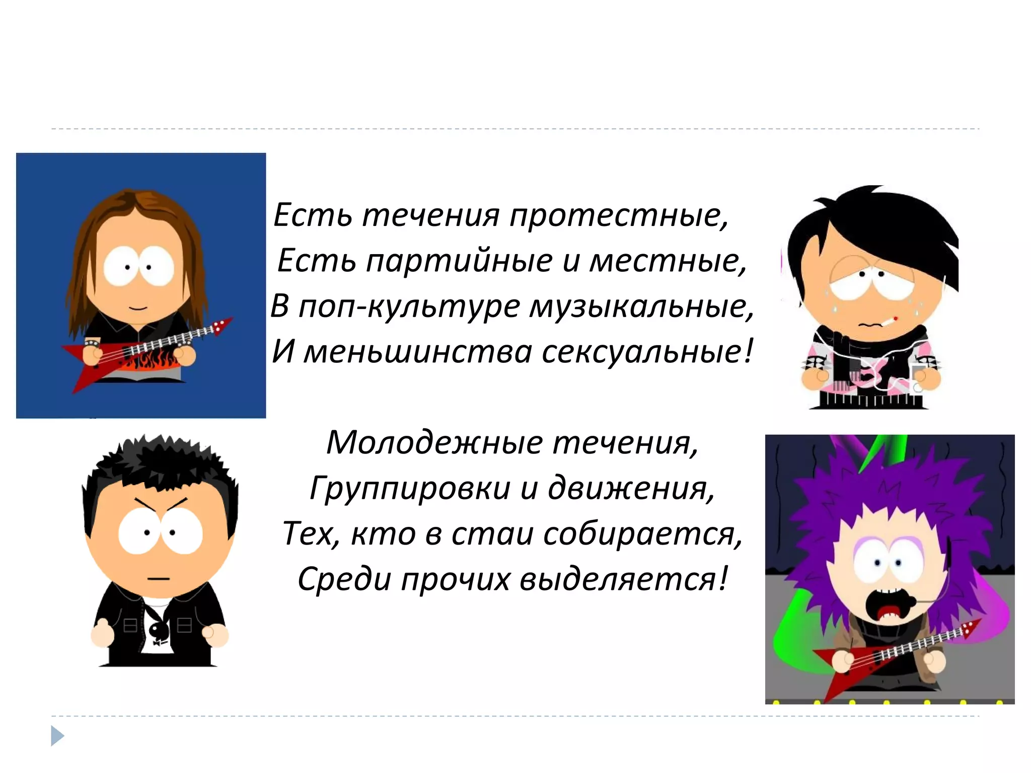 Есть течения протестные,
Есть партийные и местные,
В поп-культуре музыкальные,
И меньшинства сексуальные!
Молодежные течения,
Группировки и движения,
Тех, кто в стаи собирается,
Среди прочих выделяется!
 