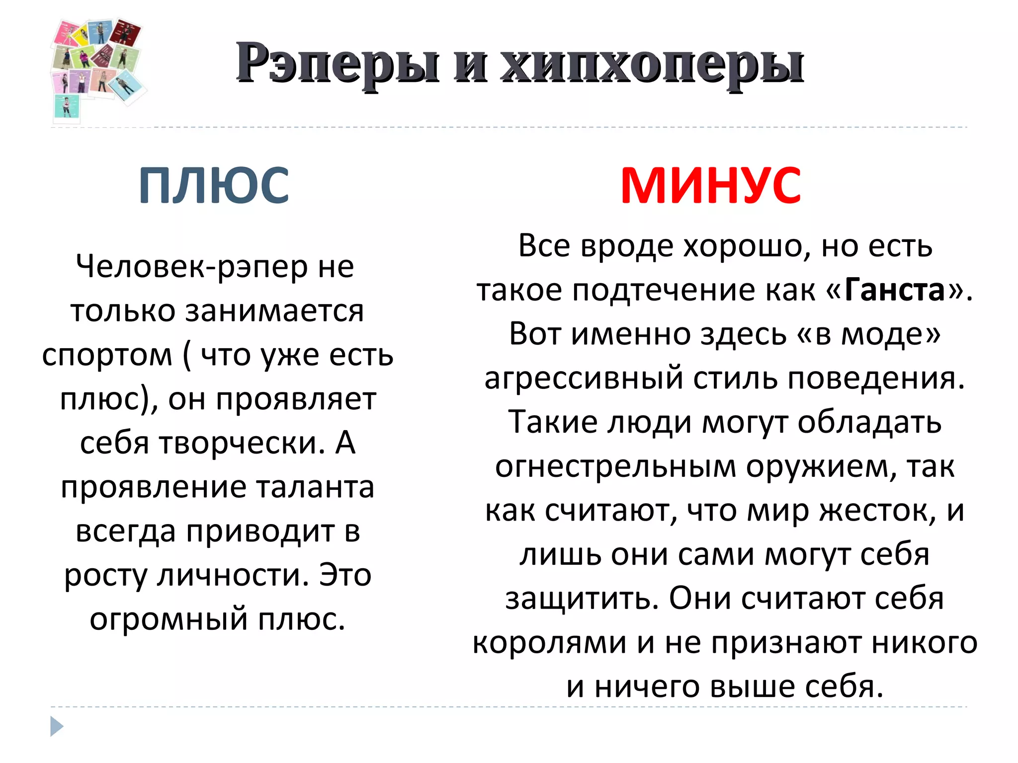 Рэперы и хипхоперыРэперы и хипхоперы
ПЛЮС МИНУС
Человек-рэпер не
только занимается
спортом ( что уже есть
плюс), он проявляет
себя творчески. А
проявление таланта
всегда приводит в
росту личности. Это
огромный плюс.
Все вроде хорошо, но есть
такое подтечение как «Ганста».
Вот именно здесь «в моде»
агрессивный стиль поведения.
Такие люди могут обладать
огнестрельным оружием, так
как считают, что мир жесток, и
лишь они сами могут себя
защитить. Они считают себя
королями и не признают никого
и ничего выше себя.
 