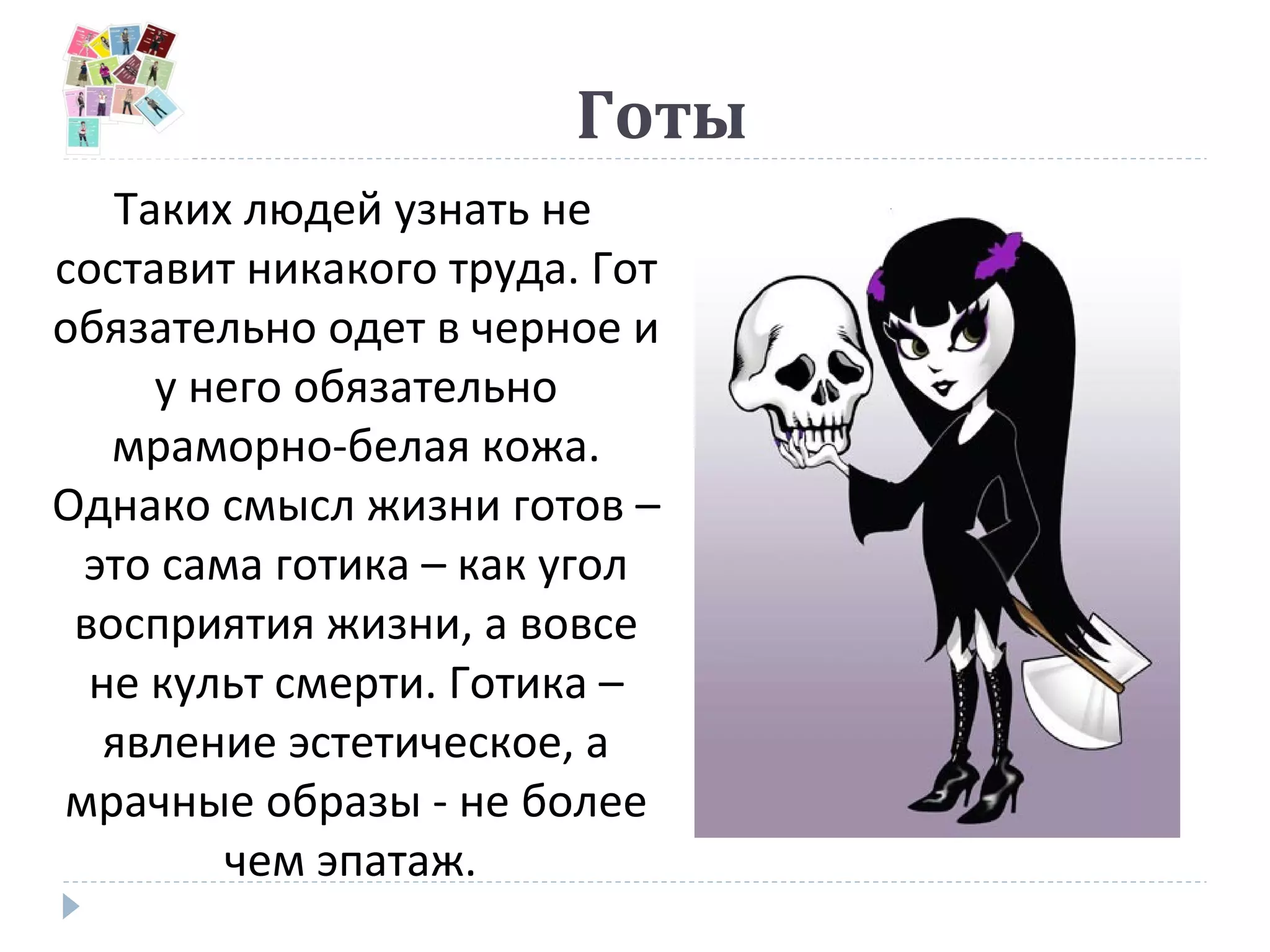 Готы
Таких людей узнать не
составит никакого труда. Гот
обязательно одет в черное и
у него обязательно
мраморно-белая кожа.
Однако смысл жизни готов –
это сама готика – как угол
восприятия жизни, а вовсе
не культ смерти. Готика –
явление эстетическое, а
мрачные образы - не более
чем эпатаж.
 