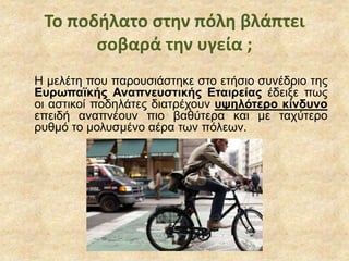 Το ποδήλατο στην πόλη βλάπτει
σοβαρά την υγεία ;
Η μελέτη που παρουσιάστηκε στο ετήσιο συνέδριο της
Ευρωπαϊκής Αναπνευστικής Εταιρείας έδειξε πως
οι αστικοί ποδηλάτες διατρέχουν υψηλότερο κίνδυνο
επειδή αναπνέουν πιο βαθύτερα και με ταχύτερο
ρυθμό το μολυσμένο αέρα των πόλεων.
 