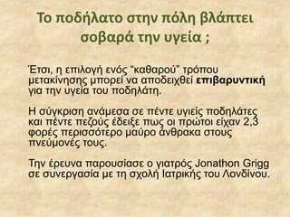 Το ποδήλατο στην πόλη βλάπτει
σοβαρά την υγεία ;
Έτσι, η επιλογή ενός “καθαρού” τρόπου
μετακίνησης μπορεί να αποδειχθεί επιβαρυντική
για την υγεία του ποδηλάτη.
Η σύγκριση ανάμεσα σε πέντε υγιείς ποδηλάτες
και πέντε πεζούς έδειξε πως οι πρώτοι είχαν 2,3
φορές περισσότερο μαύρο άνθρακα στους
πνεύμονές τους.
Την έρευνα παρουσίασε ο γιατρός Jonathon Grigg
σε συνεργασία με τη σχολή Ιατρικής του Λονδίνου.
 