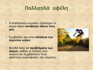 Πολλαπλά οφέλη
• Η ποδηλασία γυμνάζει ολόκληρο το
σώμα αφού συσφίγγει όλους τους
μυς.
• Συμβάλλει και στην απώλεια των
περιττών κιλών.
• Βοηθά πολύ σε προβλήματα των
άκρων, καθώς οι πιέσεις που
ασκούνται συμβάλλουν στην
καλύτερη κυκλοφορία του αίματος.
 