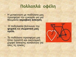 • Η μετακίνηση με ποδήλατο μας
προσφέρει την ευκαιρία για μια
θαυμάσια αεροβική άσκηση.
• Η ποδηλασία βελτιώνει την
ψυχική και σωματική μας
υγεία.
• Το ποδήλατο προσφέρει μια
ήπια προσιτή και οικονομική
μορφή άσκησης κατάλληλη για
όλες τις ηλικίες.
Πολλαπλά οφέλη
 