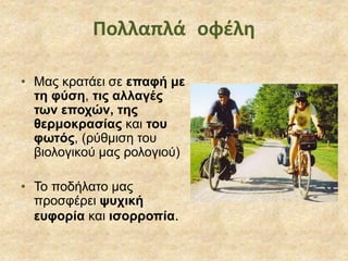 • Μας κρατάει σε επαφή με
τη φύση, τις αλλαγές
των εποχών, της
θερμοκρασίας και του
φωτός, (ρύθμιση του
βιολογικού μας ρολογιού)
• Το ποδήλατο μας
προσφέρει ψυχική
ευφορία και ισορροπία.
Πολλαπλά οφέλη
 