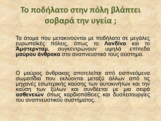 Το ποδήλατο στην πόλη βλάπτει
σοβαρά την υγεία ;
Τα άτομα που μετακινούνται με ποδήλατο σε μεγάλες
ευρωπαϊκές πόλεις, όπως το Λονδίνο και το
Άμστερνταμ, συγκεντρώνουν υψηλά επίπεδα
μαύρου άνθρακα στο αναπνευστικό τους σύστημα.
Ο μαύρος άνθρακας αποτελείται από εισπνεόμενα
σωματίδια που εκλύονται μεταξύ άλλων από τις
μηχανές εσωτερικής καύσης των αυτοκινήτων και την
καύση των ξύλων και συνδέεται με μια σειρά
ασθενειών όπως καρδιοπάθειες και δυσλειτουργίες
του αναπνευστικού συστήματος.
 