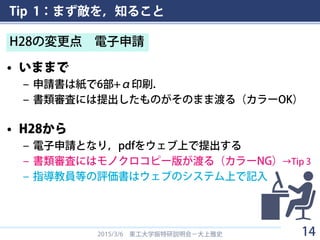 Tip 1：まず敵を，知ること
• いままで
– 申請書は紙で6部+α印刷．
– 書類審査には提出したものがそのまま渡る（カラーOK）
• H28から
– 電子申請となり，pdfをウェブ上で提出する
– 書類審査にはモノクロコピー版が渡る（カラーNG）→Tip 3
– 指導教員等の評価書はウェブのシステム上で記入
2015/3/6 東工大学振特研説明会－大上雅史
H28の変更点 電子申請
14
 