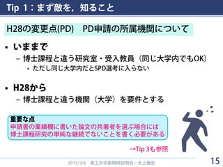 Tip 1：まず敵を，知ること
• いままで
– 博士課程と違う研究室・受入教員（同じ大学内でもOK）
• ただし同じ大学内だとSPD選考に入らない
• H28から
– 博士課程と違う機関（大学）を要件とする
2015/3/6 東工大学振特研説明会－大上雅史
H28の変更点(PD) PD申請の所属機関について
15
重要な点
申請書の業績欄に書いた論文の共著者を選ぶ場合には
博士課程研究の単純な継続でないことを書く必要がある
→Tip 3も参照
 