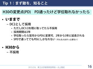 Tip 1：まず敵を，知ること
• いままで
– DC2として採用
• ただしDC1/2を既に取ってたら不採用
• 採用期間は2年
• 学位取ったら翌月からPDに変更可，2年から3年に延長される
• SPDで通っててもPDにしかなれない（そんな人はきっと居ない）
• H30から
– 不採用
2015/3/6 東工大学振特研説明会－大上雅史
H30の変更点(PD) PD通ったけど学位取れなかったら
16
 