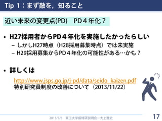 Tip 1：まず敵を，知ること
• H27採用者からPD４年化を実施したかったらしい
– しかしH27時点（H28採用募集時点）では未実施
– H29採用募集からPD４年化の可能性がある…かも？
• 詳しくは
2015/3/6 東工大学振特研説明会－大上雅史
近い未来の変更点(PD) PD４年化？
http://www.jsps.go.jp/j-pd/data/seido_kaizen.pdf
特別研究員制度の改善について（2013/11/22）
17
 