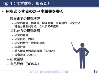 Tip 1：まず敵を，知ること
• 何をどうするのか→申請書を書く
– 現在までの研究状況
• 研究の背景，問題点，解決方策，研究目的，研究方法，
特色と独創的な点，これまでの成果
– これからの研究計画
• 研究の背景
• 研究目的・内容
• 研究の特色・独創的な点
• 年次計画
• 受入研究室の選定理由（PDのみ）
• 法令遵守について
– 研究業績
– 自己評価（DCのみ）
2015/3/6 東工大学振特研説明会－大上雅史 18
 