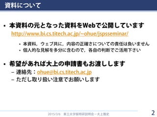 資料について
• 本資料の元となった資料をWebで公開しています
http://www.bi.cs.titech.ac.jp/~ohue/jspsseminar/
• 本資料，ウェブ共に，内容の正確さについての責任は負いません
• 個人的な見解を多分に含むので，各自の判断でご活用下さい
• 希望があれば大上の申請書もお渡しします
– 連絡先：ohue@bi.cs.titech.ac.jp
– ただし取り扱い注意でお願いします
2015/3/6 東工大学振特研説明会－大上雅史 2
 