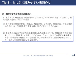 Tip 3：とにかく読みやすい書類作り
2015/3/6 東工大学振特研説明会－大上雅史
2．現在までの研究状況（図表を含めてもよいので、わかりやすく記述してください。様
式の変更・追加は不可(以下同様)）
① これまでの研究の背景、問題点、解決方策、研究目的、研究方法、特色と独創
的な点について当該分野の重要文献を挙げて記述してください。
② 申請者のこれまでの研究経過及び得られた結果について、問題点を含め①で記
載したことと関連づけて説明してください。なお、これまでの研究結果を論文
あるいは学会等で発表している場合には、申請者が担当した部分を明らかにし
て、それらの内容を記述してください。
例：現在までの研究状況の欄 (DC)
24
 