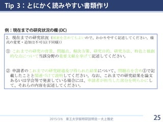Tip 3：とにかく読みやすい書類作り
2015/3/6 東工大学振特研説明会－大上雅史
2．現在までの研究状況（図表を含めてもよいので、わかりやすく記述してください。様
式の変更・追加は不可(以下同様)）
① これまでの研究の背景、問題点、解決方策、研究目的、研究方法、特色と独創
的な点について当該分野の重要文献を挙げて記述してください。
② 申請者のこれまでの研究経過及び得られた結果について、問題点を含め①で記
載したことと関連づけて説明してください。なお、これまでの研究結果を論文
あるいは学会等で発表している場合には、申請者が担当した部分を明らかにし
て、それらの内容を記述してください。
例：現在までの研究状況の欄 (DC)
25
 