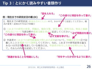 Tip 3：とにかく読みやすい書類作り
2015/3/6 東工大学振特研説明会－大上雅史
2．現在までの研究状況（図表を含めてもよいので、わかりやすく記述してください。様
式の変更・追加は不可(以下同様)）
① これまでの研究の背景、問題点、解決方策、研究目的、研究方法、特色と独創
的な点について当該分野の重要文献を挙げて記述してください。
② 申請者のこれまでの研究経過及び得られた結果について、問題点を含め①で記
載したことと関連づけて説明してください。なお、これまでの研究結果を論文
あるいは学会等で発表している場合には、申請者が担当した部分を明らかにし
て、それらの内容を記述してください。
例：現在までの研究状況の欄 (DC)
「図を入れろ」
「この通りに項目を作って書け」
「必ず文献を挙げろ」
「この通りに項目を作って書け」
「関連があることを明確にしろ」 「何をやったか分かるように書け」
「必ず問題点を書け」
26
 