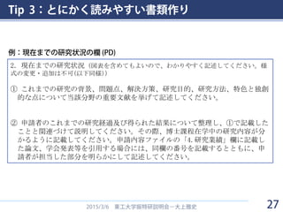 Tip 3：とにかく読みやすい書類作り
2015/3/6 東工大学振特研説明会－大上雅史
2．現在までの研究状況（図表を含めてもよいので、わかりやすく記述してください。様
式の変更・追加は不可(以下同様)）
① これまでの研究の背景、問題点、解決方策、研究目的、研究方法、特色と独創
的な点について当該分野の重要文献を挙げて記述してください。
② 申請者のこれまでの研究経過及び得られた結果について整理し、①で記載した
ことと関連づけて説明してください。その際、博士課程在学中の研究内容が分
かるように記載してください。申請内容ファイルの「4.研究業績」欄に記載し
た論文、学会発表等を引用する場合には、同欄の番号を記載するとともに、申
請者が担当した部分を明らかにして記述してください。
例：現在までの研究状況の欄 (PD)
27
 