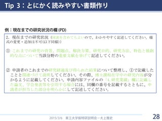 Tip 3：とにかく読みやすい書類作り
2015/3/6 東工大学振特研説明会－大上雅史
2．現在までの研究状況（図表を含めてもよいので、わかりやすく記述してください。様
式の変更・追加は不可(以下同様)）
① これまでの研究の背景、問題点、解決方策、研究目的、研究方法、特色と独創
的な点について当該分野の重要文献を挙げて記述してください。
② 申請者のこれまでの研究経過及び得られた結果について整理し、①で記載した
ことと関連づけて説明してください。その際、博士課程在学中の研究内容が分
かるように記載してください。申請内容ファイルの「4.研究業績」欄に記載し
た論文、学会発表等を引用する場合には、同欄の番号を記載するとともに、申
請者が担当した部分を明らかにして記述してください。
例：現在までの研究状況の欄 (PD)
28
 