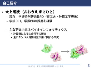 自己紹介
• 大上 雅史（おおうえ まさひと）
– 現在，学振特別研究員PD（東工大・計算工学専攻）
– 学振DC1，学振PDの採用を経験
– 主な研究内容はバイオインフォマティクス
• 計算機による生命科学の研究
• 主にタンパク質間相互作用に関する研究
2015/3/6 東工大学振特研説明会－大上雅史 3
 