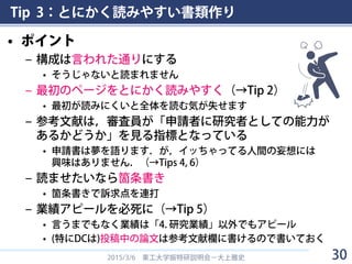 Tip 3：とにかく読みやすい書類作り
• ポイント
– 構成は言われた通りにする
• そうじゃないと読まれません
– 最初のページをとにかく読みやすく（→Tip 2）
• 最初が読みにくいと全体を読む気が失せます
– 参考文献は，審査員が「申請者に研究者としての能力が
あるかどうか」を見る指標となっている
• 申請書は夢を語ります．が，イッちゃってる人間の妄想には
興味はありません．（→Tips 4, 6）
– 読ませたいなら箇条書き
• 箇条書きで訴求点を連打
– 業績アピールを必死に（→Tip 5）
• 言うまでもなく業績は「4. 研究業績」以外でもアピール
• (特にDCは)投稿中の論文は参考文献欄に書けるので書いておく
2015/3/6 東工大学振特研説明会－大上雅史 30
 